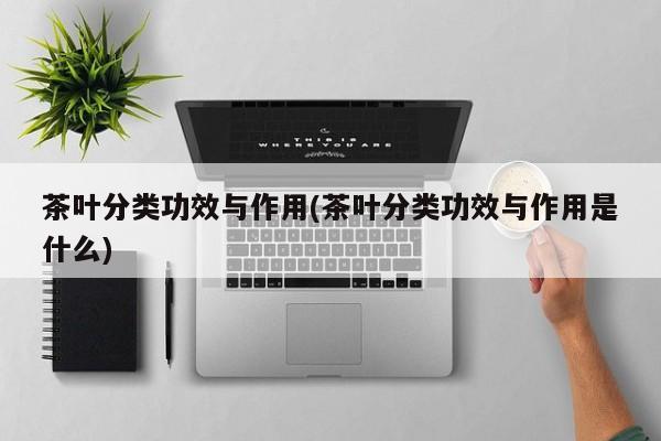 茶叶分类功效与作用(茶叶分类功效与作用是什么)