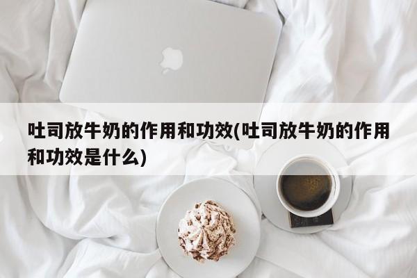 吐司放牛奶的作用和功效(吐司放牛奶的作用和功效是什么) 第1张