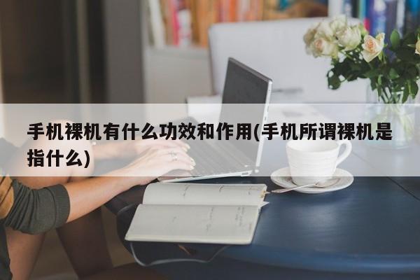 手机裸机有什么功效和作用(手机所谓裸机是指什么)