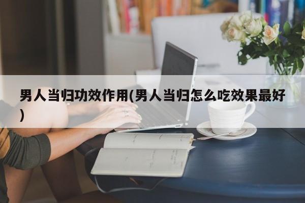 男人当归功效作用(男人当归怎么吃效果最好)