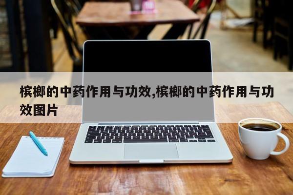 槟榔的中药作用与功效,槟榔的中药作用与功效图片